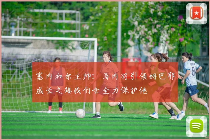 塞内加尔主帅:马内将引领姆巴耶成长之路我们会全力保护他