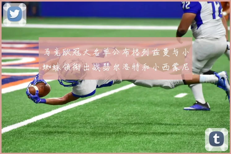 马竞欧冠大名单公布格列兹曼与小蜘蛛领衔出战瑟尔洛特和小西蒙尼在列