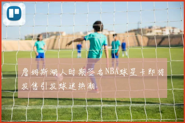 詹姆斯湖人时期签名NBA球星卡即将发售引发球迷热潮