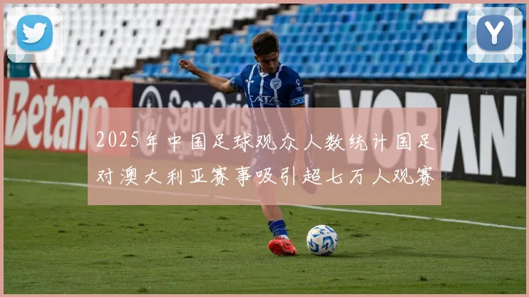 2025年中国足球观众人数统计国足对澳大利亚赛事吸引超七万人观赛