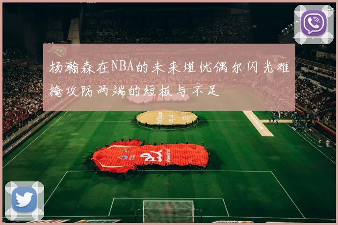 杨瀚森在NBA的未来堪忧偶尔闪光难掩攻防两端的短板与不足
