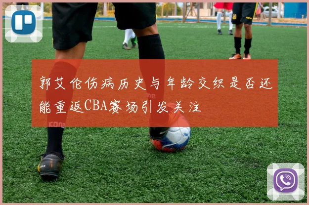 郭艾伦伤病历史与年龄交织是否还能重返CBA赛场引发关注