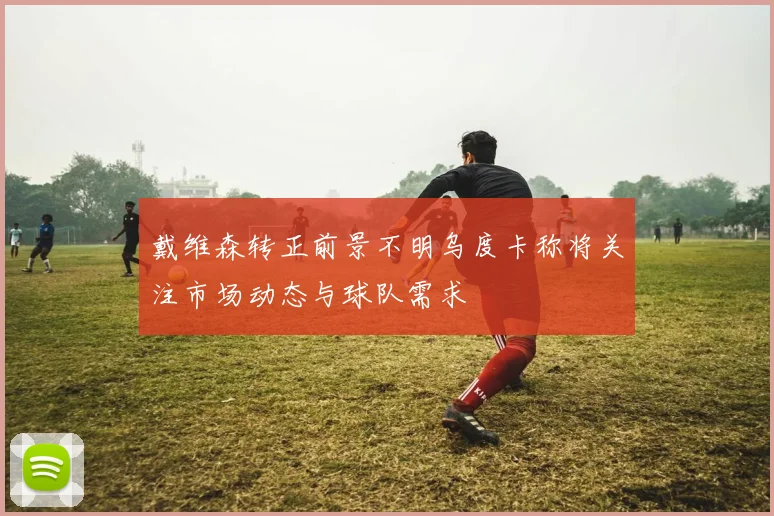 戴维森转正前景不明乌度卡称将关注市场动态与球队需求