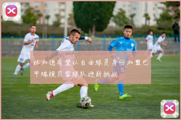 林加德有望以自由球员身份加盟巴甲瑞模贝雷球队迎新挑战