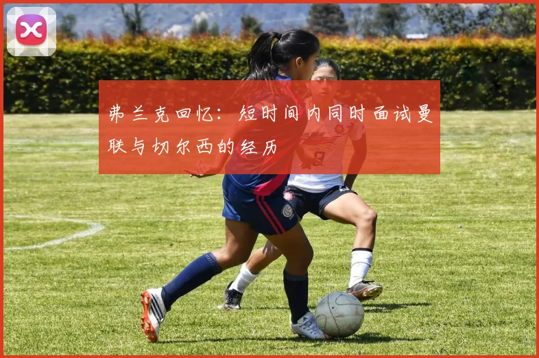 弗兰克回忆：短时间内同时面试曼联与切尔西的经历