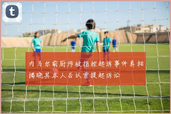 内马尔前厨师被指控起诉事件真相揭晓其本人否认曾提起诉讼