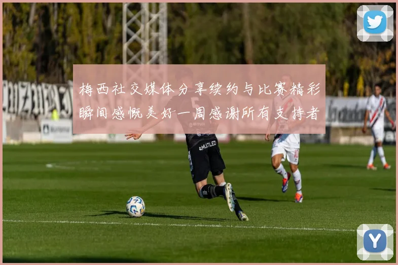 梅西社交媒体分享续约与比赛精彩瞬间感慨美好一周感谢所有支持者