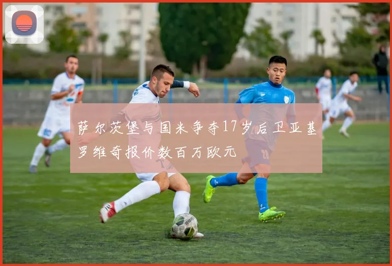 萨尔茨堡与国米争夺17岁后卫亚基罗维奇报价数百万欧元