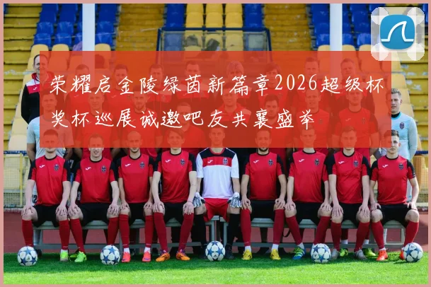荣耀启金陵绿茵新篇章2026超级杯奖杯巡展诚邀吧友共襄盛举