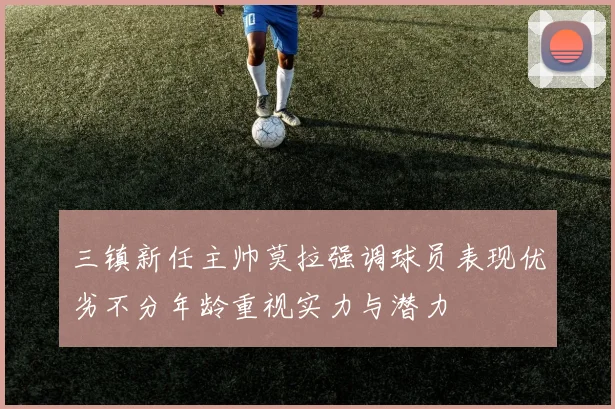 三镇新任主帅莫拉强调球员表现优劣不分年龄重视实力与潜力