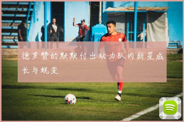 德罗赞的默默付出助力队内新星成长与蜕变