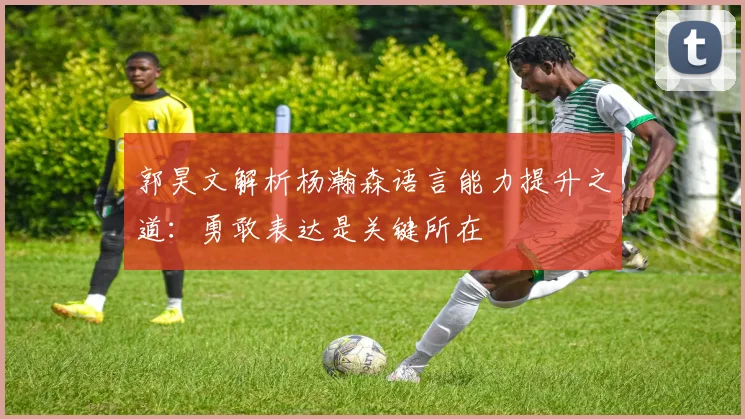 郭昊文解析杨瀚森语言能力提升之道：勇敢表达是关键所在