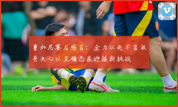 鲁加尼赛后感言：全力以赴不言放弃决心以正确态度迎接新挑战