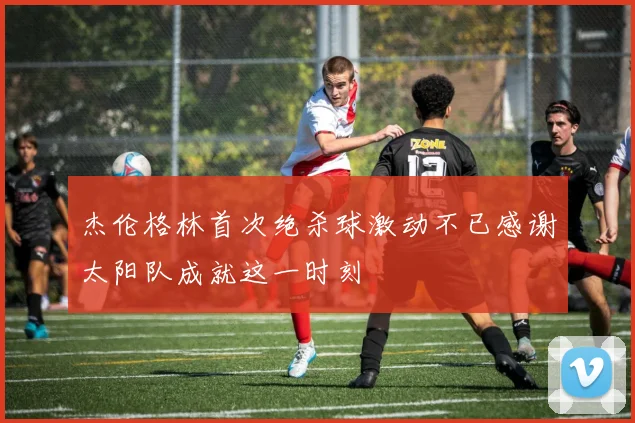 杰伦格林首次绝杀球激动不已感谢太阳队成就这一时刻