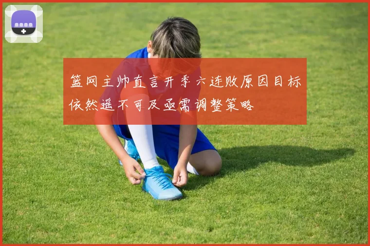 篮网主帅直言开季六连败原因目标依然遥不可及亟需调整策略