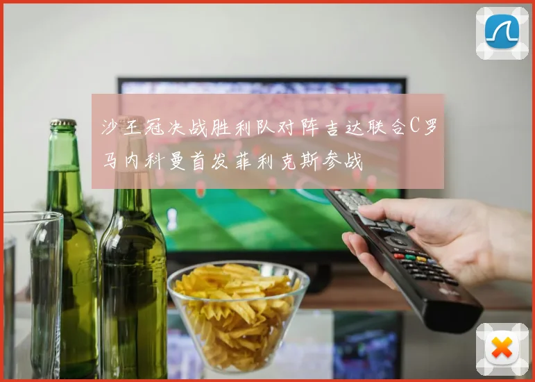 沙王冠决战胜利队对阵吉达联合C罗马内科曼首发菲利克斯参战