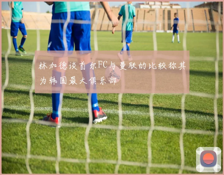 林加德谈首尔FC与曼联的比较称其为韩国最大俱乐部