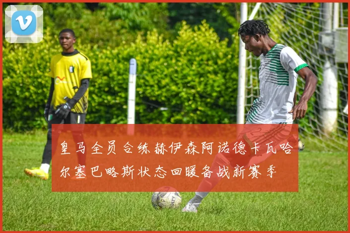 皇马全员合练赫伊森阿诺德卡瓦哈尔塞巴略斯状态回暖备战新赛季