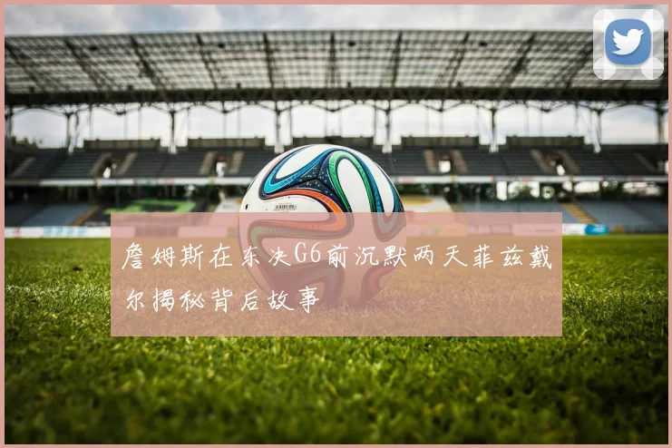 詹姆斯在东决G6前沉默两天菲兹戴尔揭秘背后故事