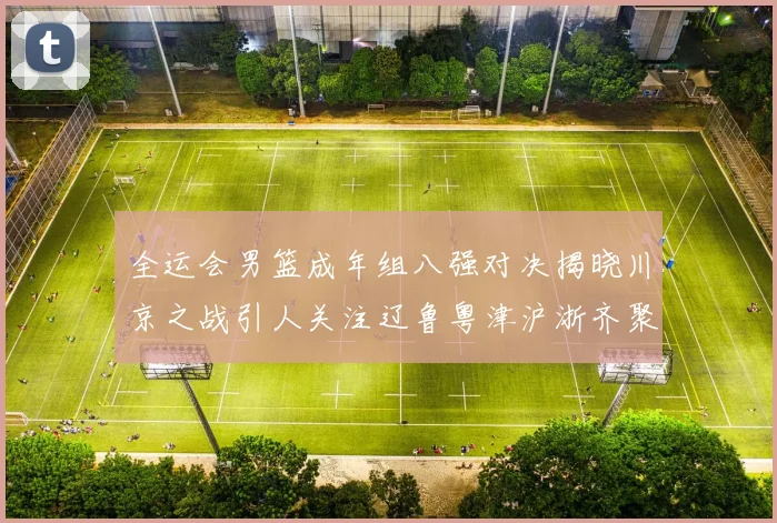 全运会男篮成年组八强对决揭晓川京之战引人关注辽鲁粤津沪浙齐聚争冠之路