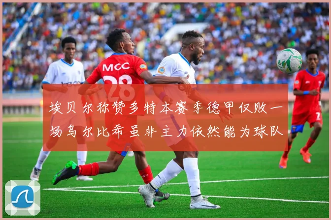 埃贝尔称赞多特本赛季德甲仅败一场乌尔比希虽非主力依然能为球队贡献力量